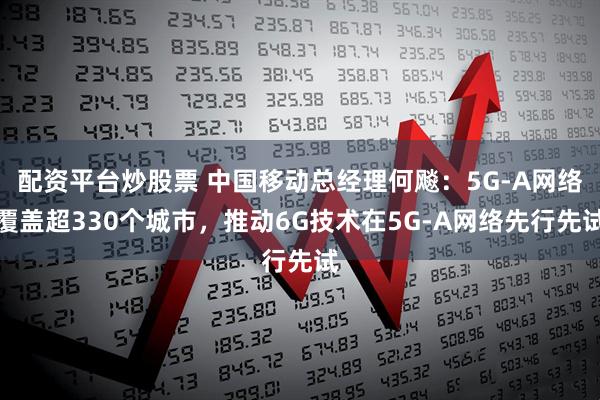 配资平台炒股票 中国移动总经理何飚：5G-A网络覆盖超330个城市，推动6G技术在5G-A网络先行先试