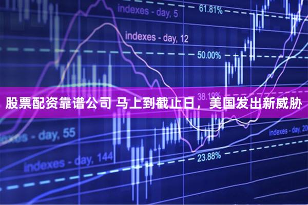 股票配资靠谱公司 马上到截止日，美国发出新威胁