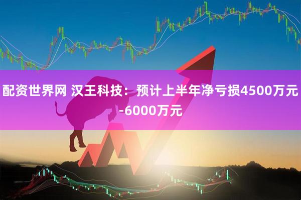 配资世界网 汉王科技：预计上半年净亏损4500万元-6000万元