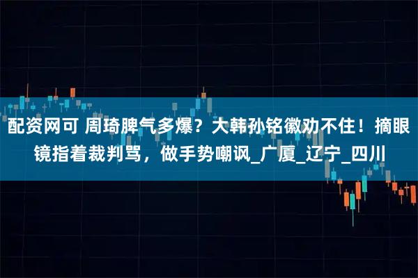 配资网可 周琦脾气多爆？大韩孙铭徽劝不住！摘眼镜指着裁判骂，做手势嘲讽_广厦_辽宁_四川