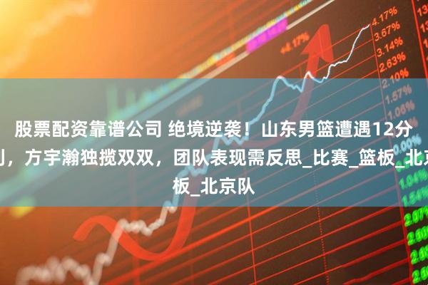 股票配资靠谱公司 绝境逆袭！山东男篮遭遇12分失利，方宇瀚独揽双双，团队表现需反思_比赛_篮板_北京队