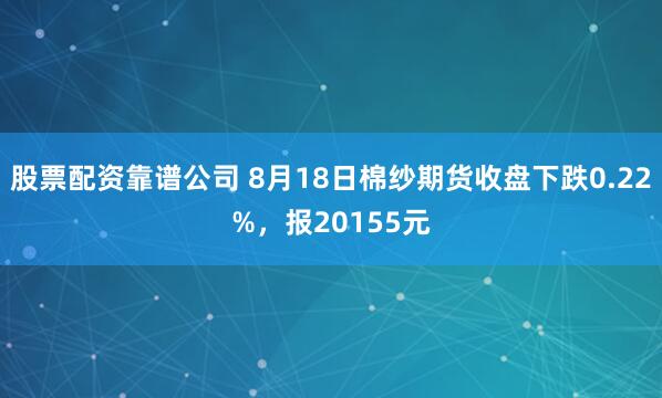 股票配资靠谱公司 8月18日棉纱期货收盘下跌0.22%，报20155元