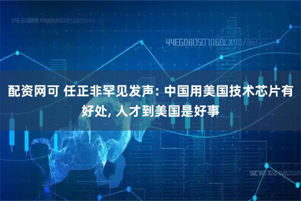 配资网可 任正非罕见发声: 中国用美国技术芯片有好处, 人才到美国是好事