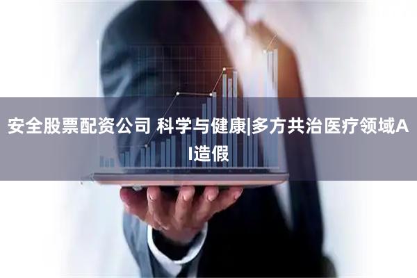 安全股票配资公司 科学与健康|多方共治医疗领域AI造假