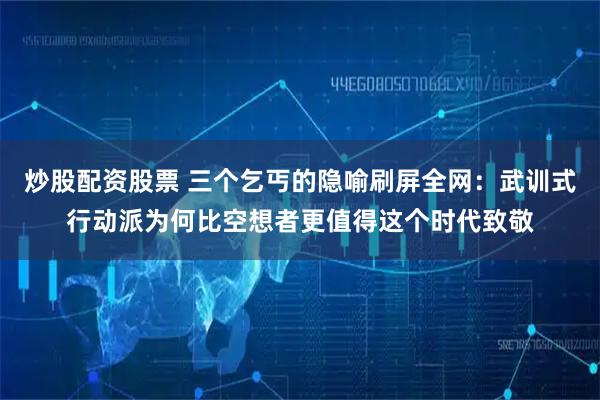 炒股配资股票 三个乞丐的隐喻刷屏全网：武训式行动派为何比空想者更值得这个时代致敬
