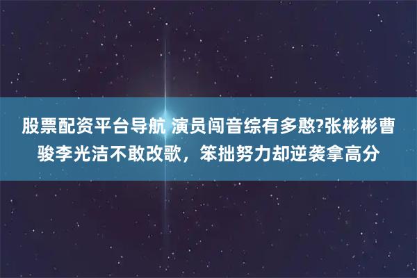 股票配资平台导航 演员闯音综有多憨?张彬彬曹骏李光洁不敢改歌，笨拙努力却逆袭拿高分