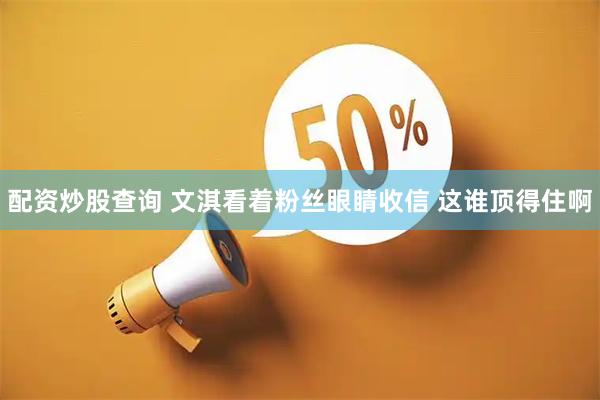 配资炒股查询 文淇看着粉丝眼睛收信 这谁顶得住啊
