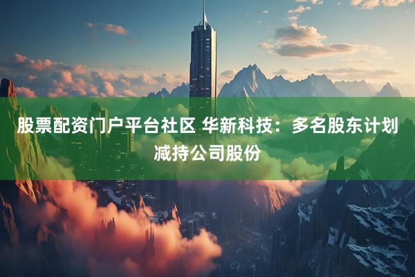 股票配资门户平台社区 华新科技：多名股东计划减持公司股份