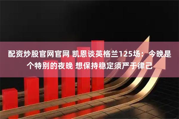 配资炒股官网官网 凯恩谈英格兰125场：今晚是个特别的夜晚 想保持稳定须严于律己
