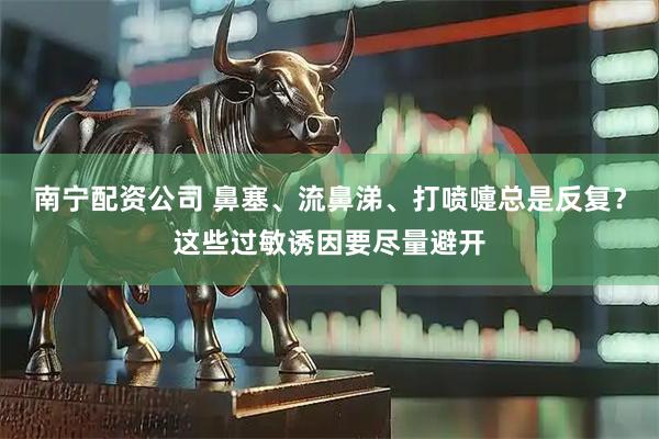 南宁配资公司 鼻塞、流鼻涕、打喷嚏总是反复？这些过敏诱因要尽量避开
